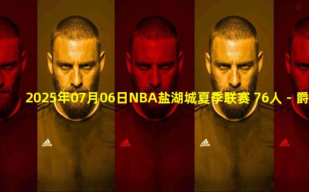 2025年07月06日NBA盐湖城夏季联赛 76人 - 爵士 全场录像